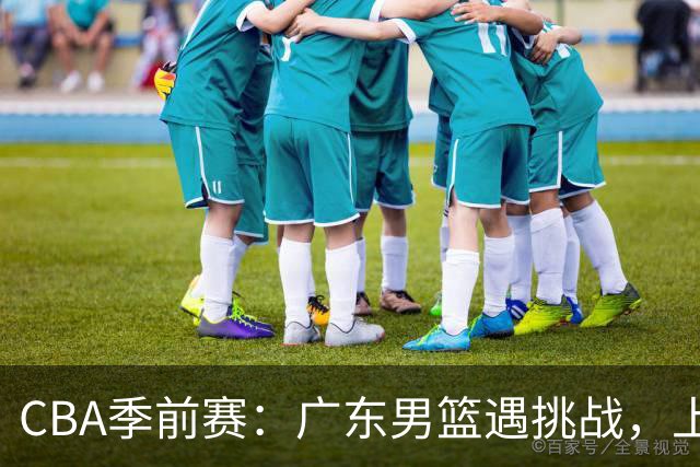 CBA季前赛：广东男篮遇挑战，上海新援闪耀，辽篮小将勇担责任